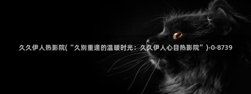 韩国的伊人视屏：久久伊人热影院(“久别重逢的温暖时光：久久伊人心目热影院”)